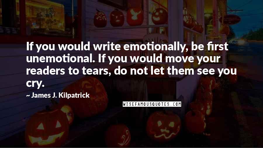James J. Kilpatrick quotes: If you would write emotionally, be first unemotional. If you would move your readers to tears, do not let them see you cry.