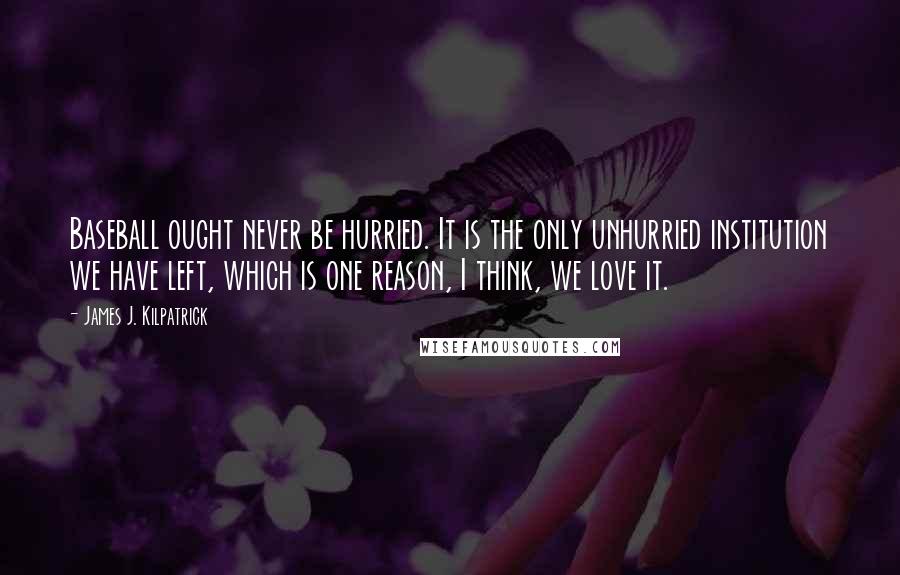 James J. Kilpatrick quotes: Baseball ought never be hurried. It is the only unhurried institution we have left, which is one reason, I think, we love it.