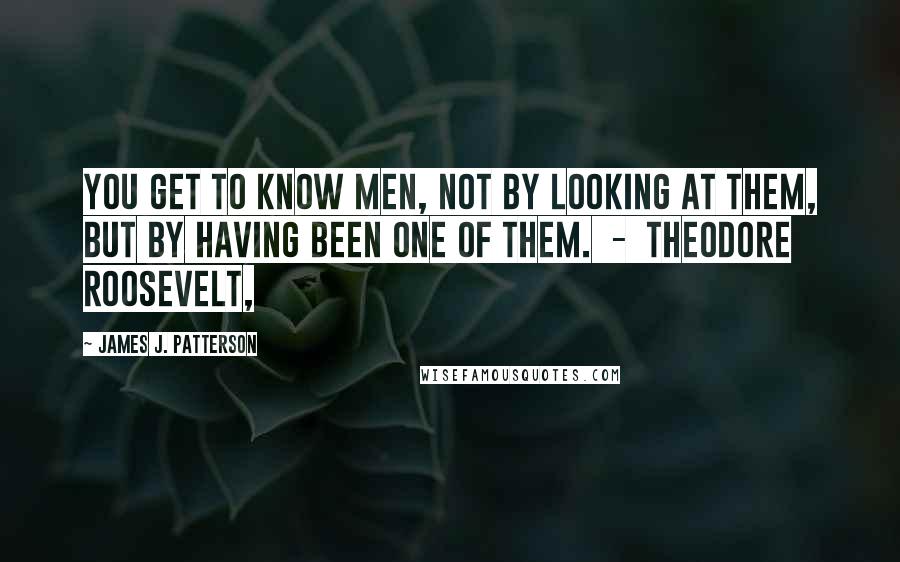 James J. Patterson quotes: You get to know men, not by looking at them, but by having been one of them. - Theodore Roosevelt,