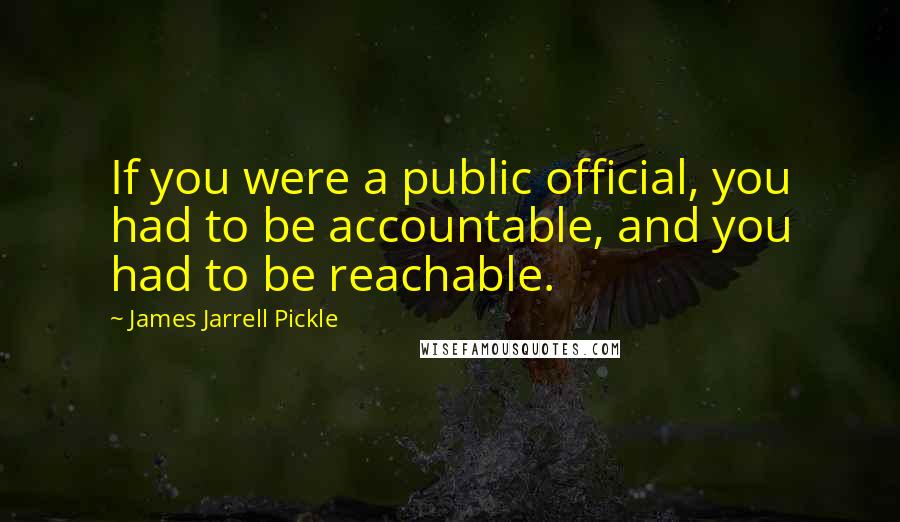 James Jarrell Pickle quotes: If you were a public official, you had to be accountable, and you had to be reachable.