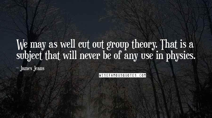 James Jeans quotes: We may as well cut out group theory. That is a subject that will never be of any use in physics.