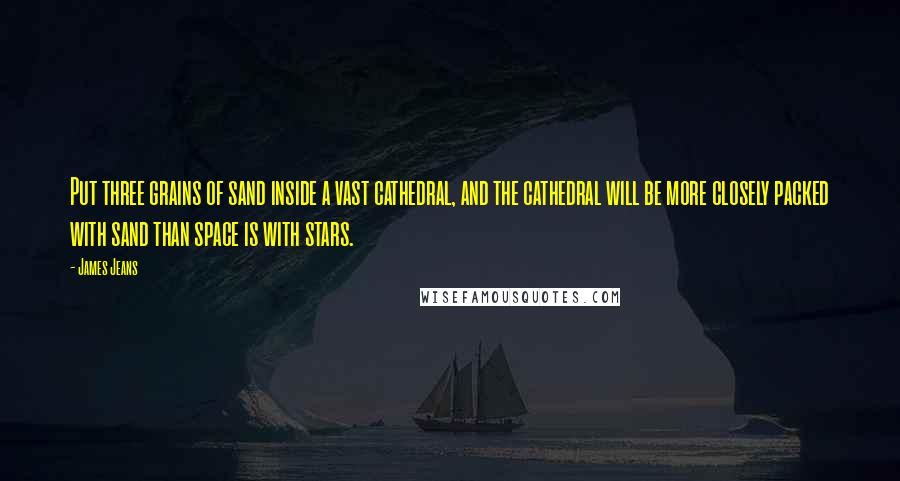 James Jeans quotes: Put three grains of sand inside a vast cathedral, and the cathedral will be more closely packed with sand than space is with stars. James Jeans quotes: Put three grains of sand inside a vast cathedral, and the cathedral will be more closely packed with sand than space is with stars.