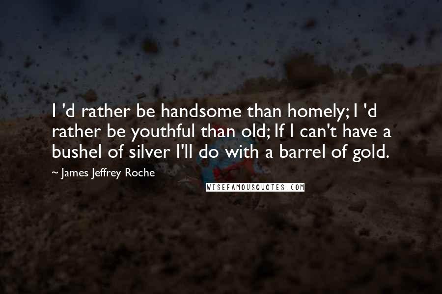 James Jeffrey Roche quotes: I 'd rather be handsome than homely; I 'd rather be youthful than old; If I can't have a bushel of silver I'll do with a barrel of gold.