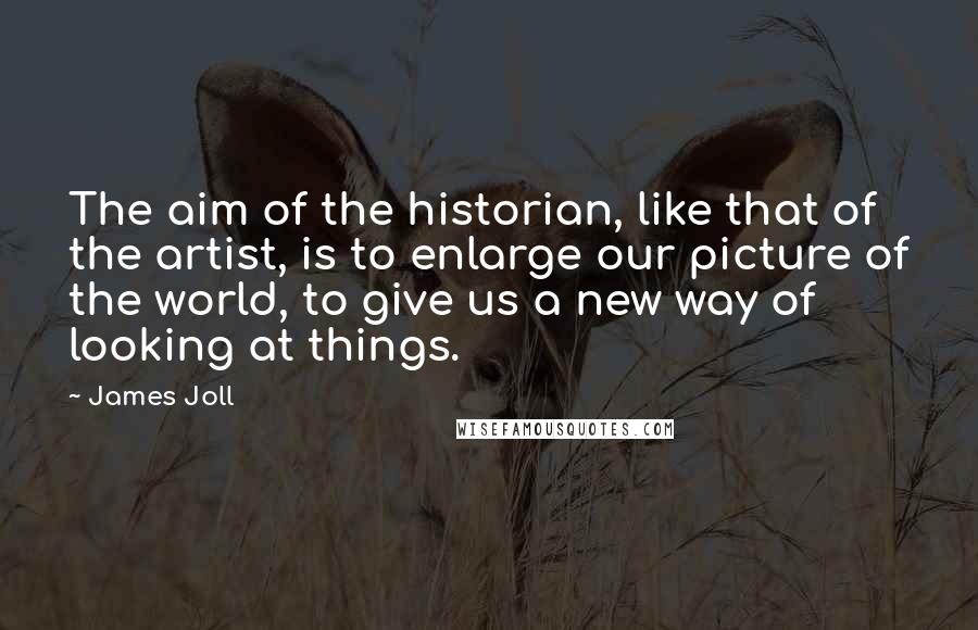 James Joll quotes: The aim of the historian, like that of the artist, is to enlarge our picture of the world, to give us a new way of looking at things.