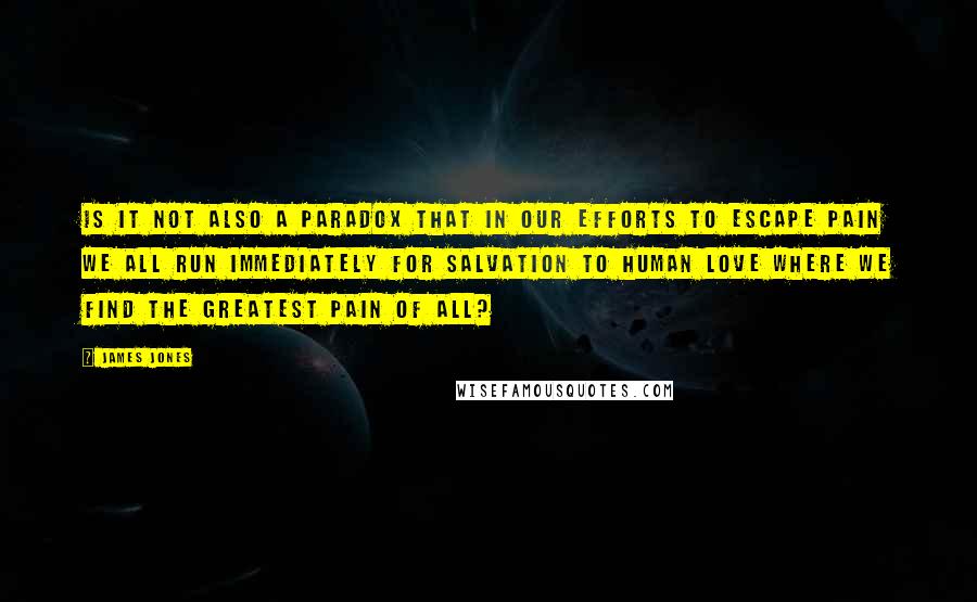 James Jones quotes: Is it not also a paradox that in our efforts to escape pain we all run immediately for salvation to human love where we find the greatest pain of all? James Jones quotes: Is it not also a paradox that in our efforts to escape pain we all run immediately for salvation to human love where we find the greatest pain of all?