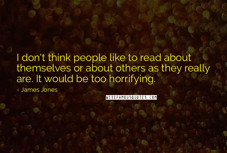 James Jones quotes: I don't think people like to read about themselves or about others as they really are. It would be too horrifying. James Jones quotes: I don't think people like to read about themselves or about others as they really are. It would be too horrifying.