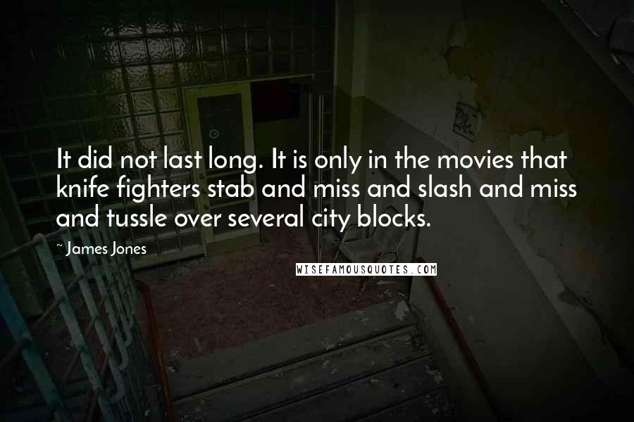 James Jones quotes: It did not last long. It is only in the movies that knife fighters stab and miss and slash and miss and tussle over several city blocks. James Jones quotes: It did not last long. It is only in the movies that knife fighters stab and miss and slash and miss and tussle over several city blocks.
