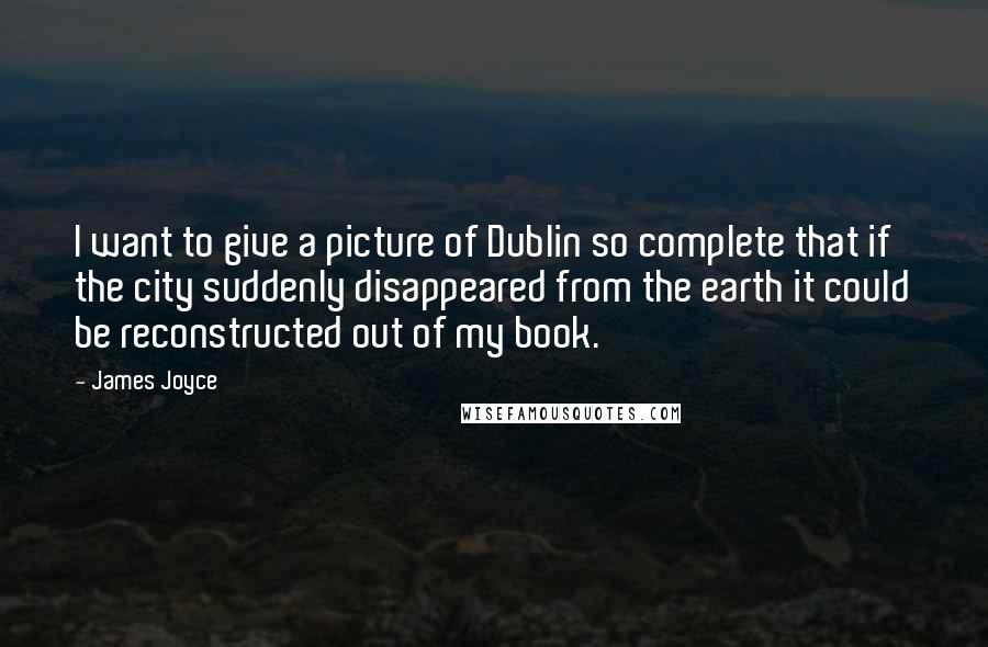 James Joyce quotes: I want to give a picture of Dublin so complete that if the city suddenly disappeared from the earth it could be reconstructed out of my book. James Joyce quotes: I want to give a picture of Dublin so complete that if the city suddenly disappeared from the earth it could be reconstructed out of my book.