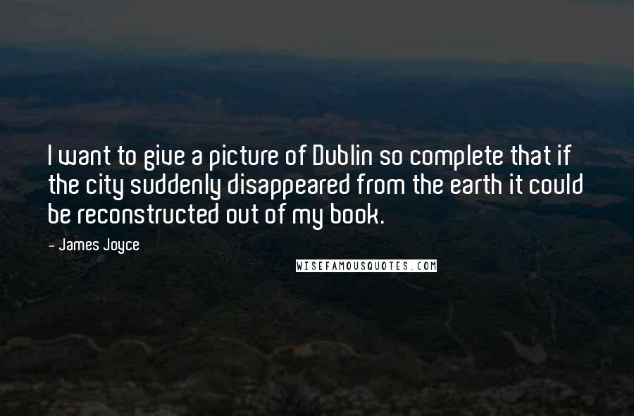 James Joyce quotes: I want to give a picture of Dublin so complete that if the city suddenly disappeared from the earth it could be reconstructed out of my book.