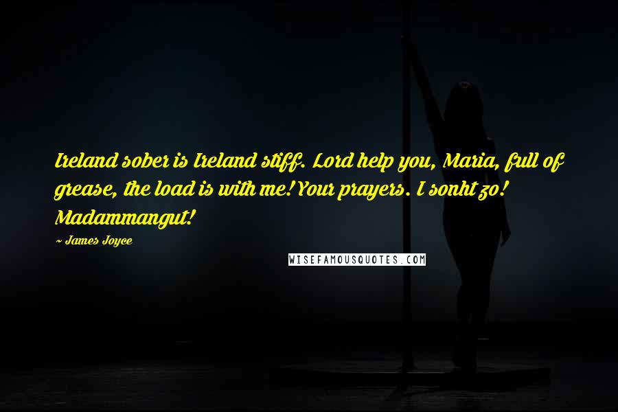 James Joyce quotes: Ireland sober is Ireland stiff. Lord help you, Maria, full of grease, the load is with me! Your prayers. I sonht zo! Madammangut! James Joyce quotes: Ireland sober is Ireland stiff. Lord help you, Maria, full of grease, the load is with me! Your prayers. I sonht zo! Madammangut!