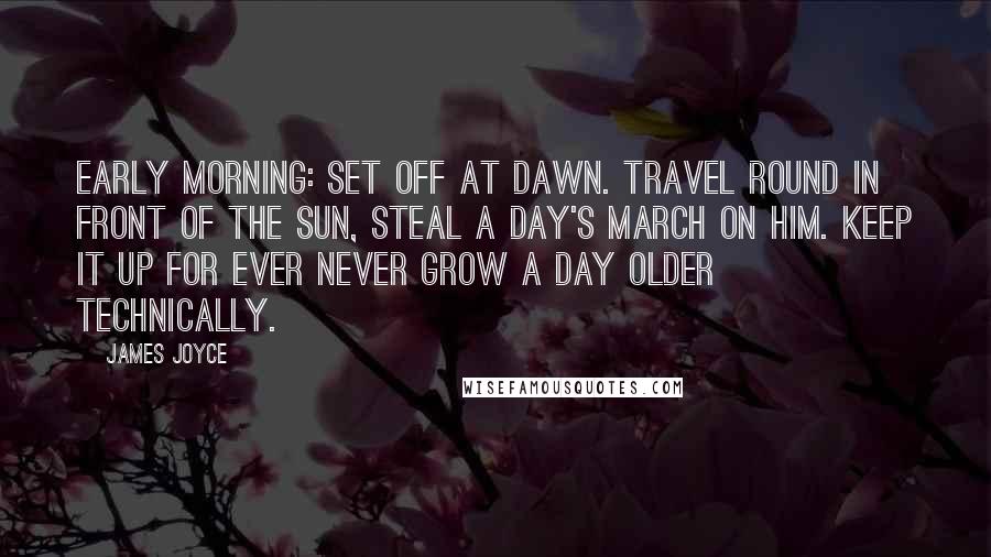 James Joyce quotes: Early morning: set off at dawn. Travel round in front of the sun, steal a day's march on him. Keep it up for ever never grow a day older technically. James Joyce quotes: Early morning: set off at dawn. Travel round in front of the sun, steal a day's march on him. Keep it up for ever never grow a day older technically.