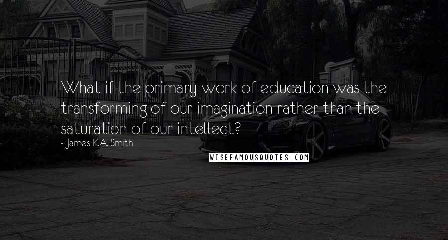James K.A. Smith quotes: What if the primary work of education was the transforming of our imagination rather than the saturation of our intellect?