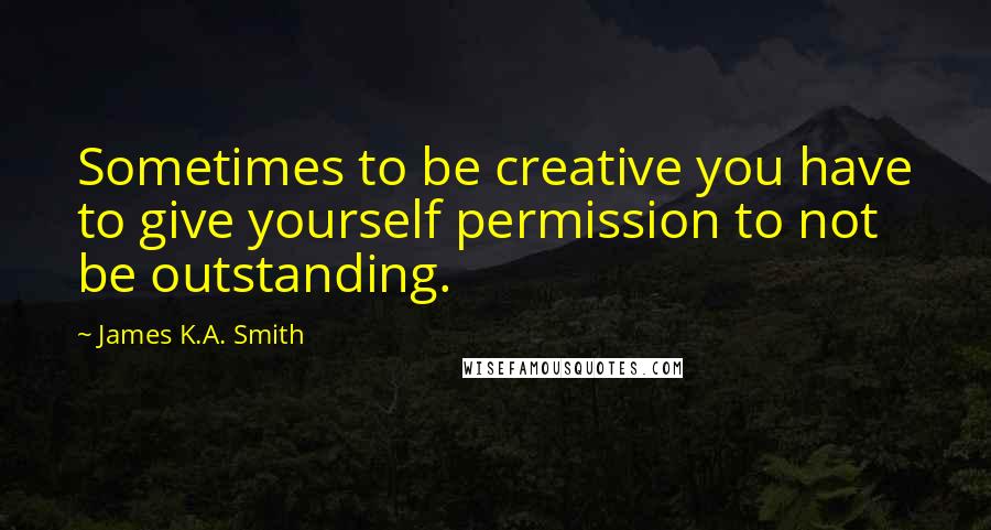 James K.A. Smith quotes: Sometimes to be creative you have to give yourself permission to not be outstanding.