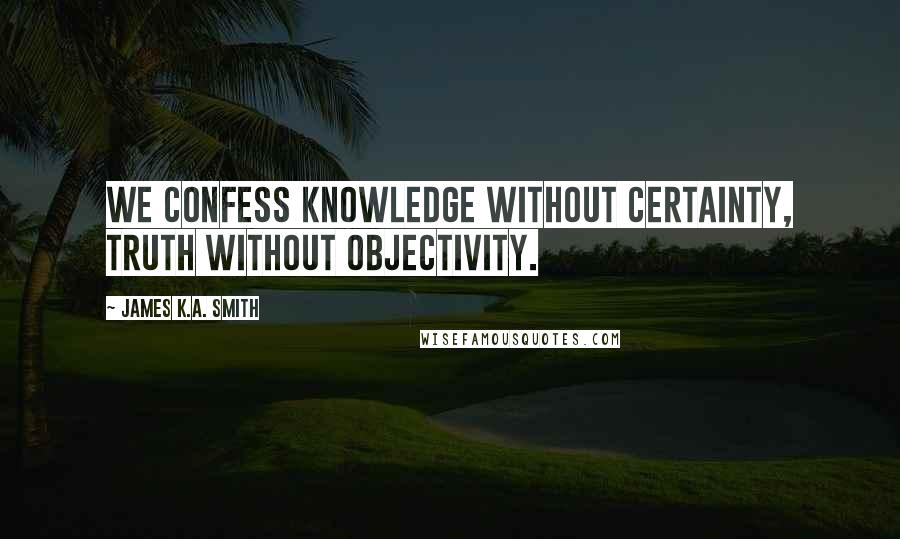 James K.A. Smith quotes: We confess knowledge without certainty, truth without objectivity.