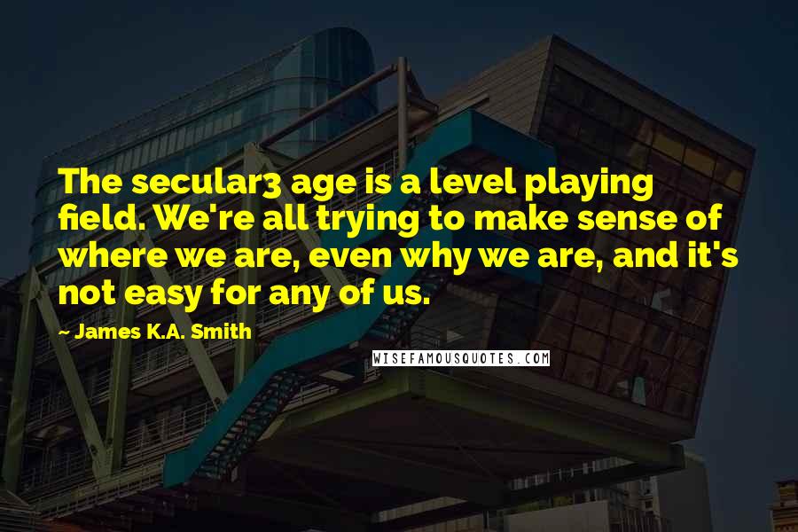 James K.A. Smith quotes: The secular3 age is a level playing field. We're all trying to make sense of where we are, even why we are, and it's not easy for any of us.