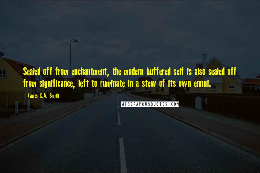 James K.A. Smith quotes: Sealed off from enchantment, the modern buffered self is also sealed off from significance, left to ruminate in a stew of its own ennui.