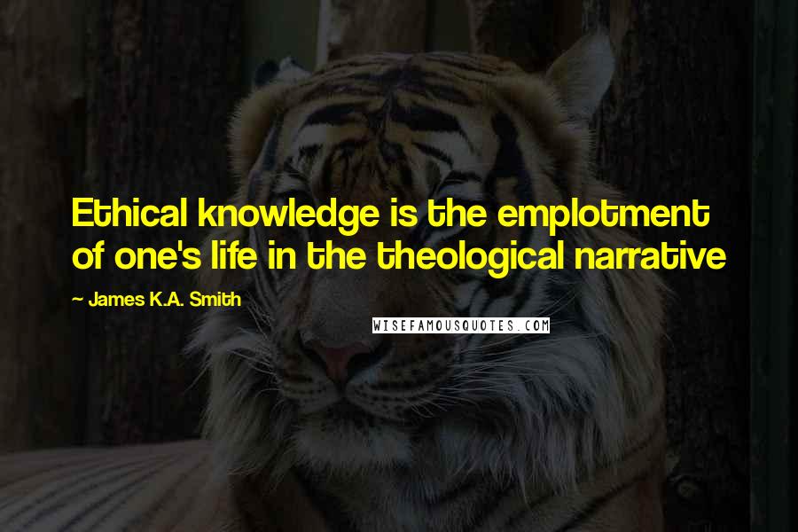 James K.A. Smith quotes: Ethical knowledge is the emplotment of one's life in the theological narrative