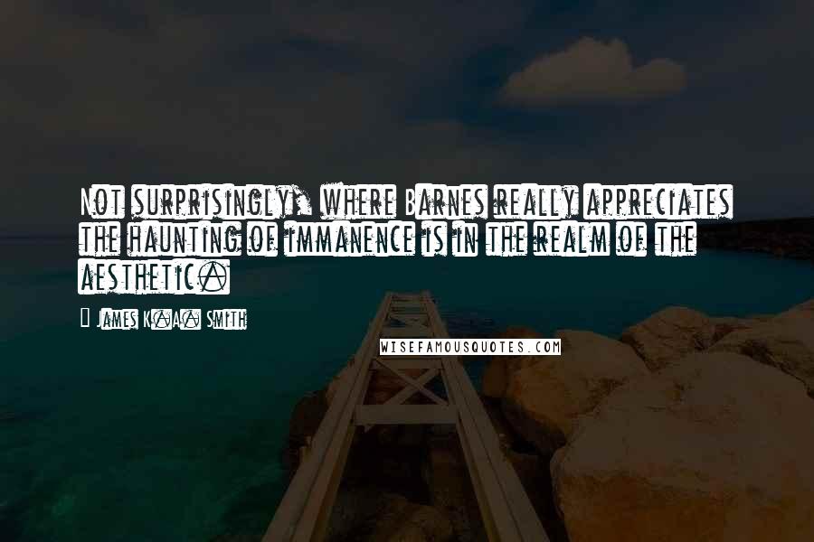 James K.A. Smith quotes: Not surprisingly, where Barnes really appreciates the haunting of immanence is in the realm of the aesthetic.