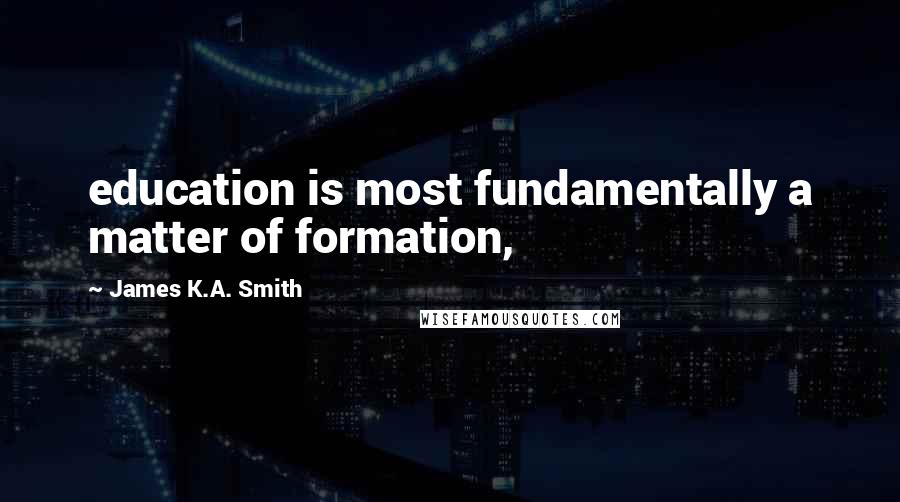 James K.A. Smith quotes: education is most fundamentally a matter of formation,