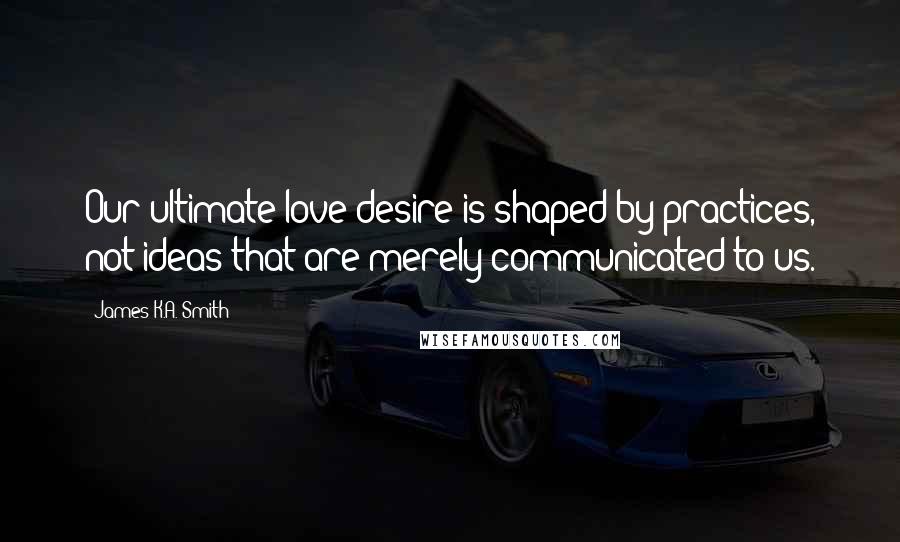 James K.A. Smith quotes: Our ultimate love/desire is shaped by practices, not ideas that are merely communicated to us.
