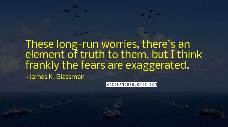 James K. Glassman quotes: These long-run worries, there's an element of truth to them, but I think frankly the fears are exaggerated.