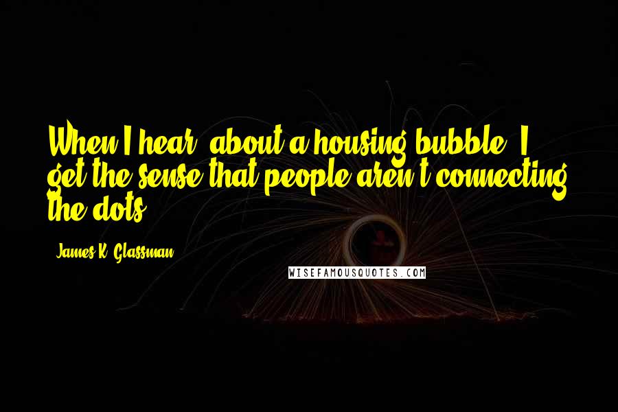 James K. Glassman quotes: When I hear [about a housing bubble] I get the sense that people aren't connecting the dots.