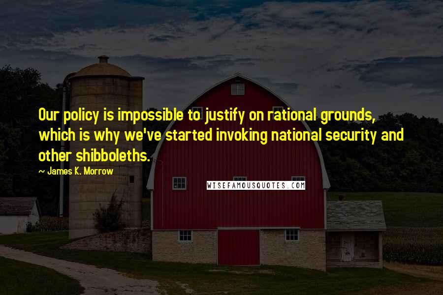 James K. Morrow quotes: Our policy is impossible to justify on rational grounds, which is why we've started invoking national security and other shibboleths.