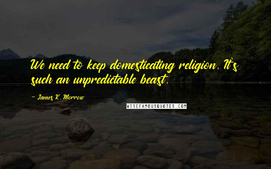 James K. Morrow quotes: We need to keep domesticating religion. It's such an unpredictable beast.