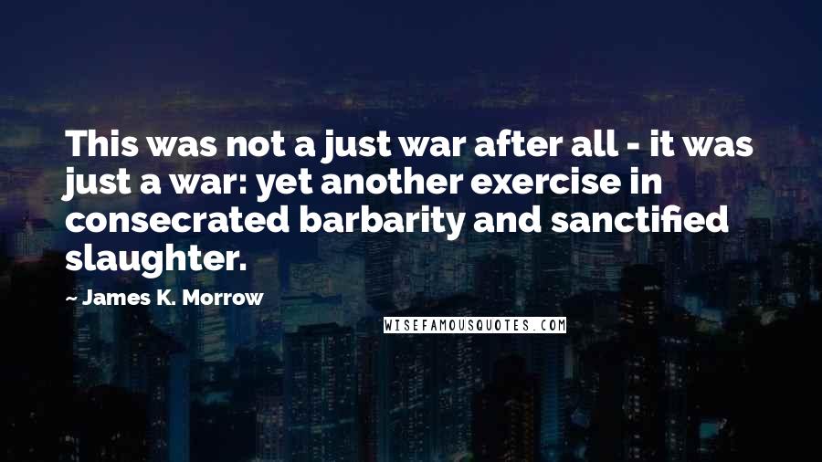 James K. Morrow quotes: This was not a just war after all - it was just a war: yet another exercise in consecrated barbarity and sanctified slaughter.