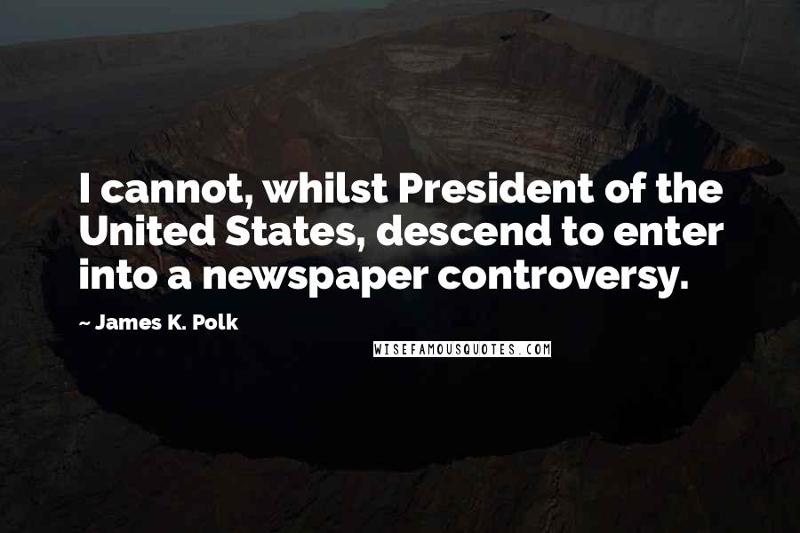 James K. Polk quotes: I cannot, whilst President of the United States, descend to enter into a newspaper controversy.