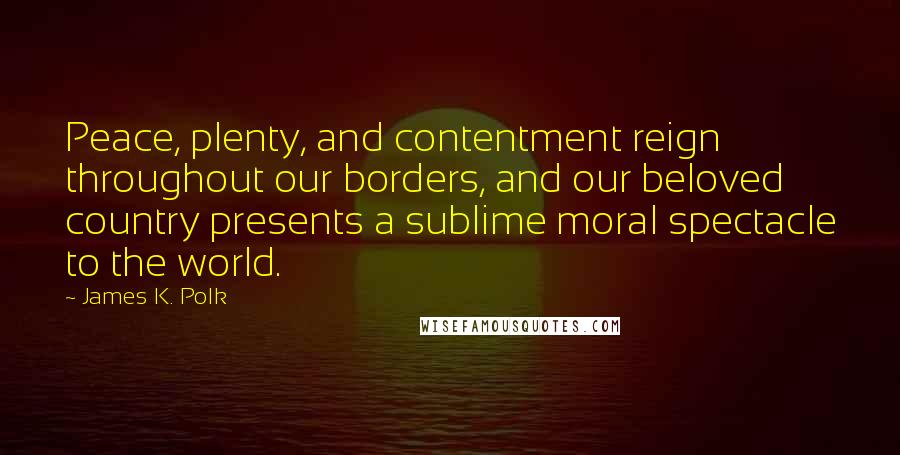 James K. Polk quotes: Peace, plenty, and contentment reign throughout our borders, and our beloved country presents a sublime moral spectacle to the world.