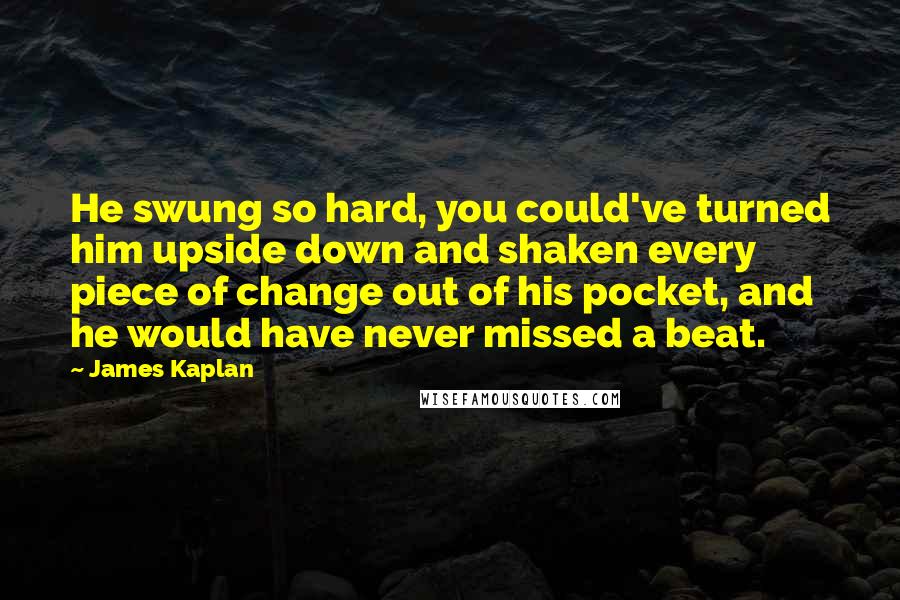 James Kaplan quotes: He swung so hard, you could've turned him upside down and shaken every piece of change out of his pocket, and he would have never missed a beat.