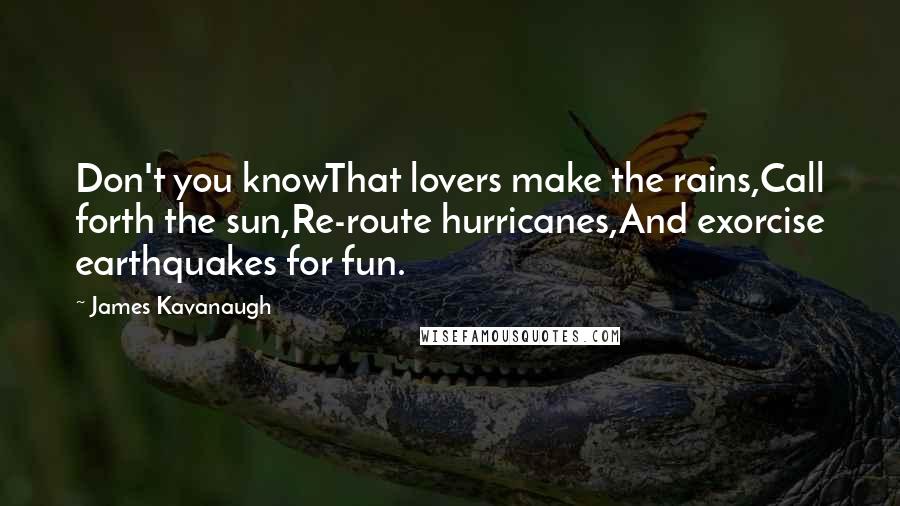 James Kavanaugh quotes: Don't you knowThat lovers make the rains,Call forth the sun,Re-route hurricanes,And exorcise earthquakes for fun. James Kavanaugh quotes: Don't you knowThat lovers make the rains,Call forth the sun,Re-route hurricanes,And exorcise earthquakes for fun.
