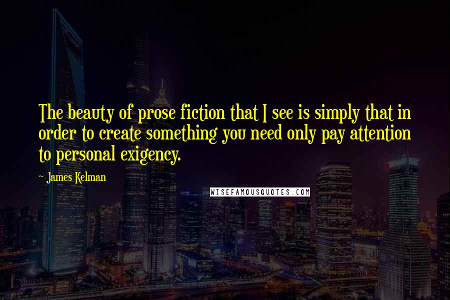 James Kelman quotes: The beauty of prose fiction that I see is simply that in order to create something you need only pay attention to personal exigency.