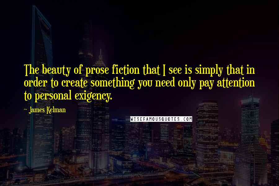 James Kelman quotes: The beauty of prose fiction that I see is simply that in order to create something you need only pay attention to personal exigency. James Kelman quotes: The beauty of prose fiction that I see is simply that in order to create something you need only pay attention to personal exigency.