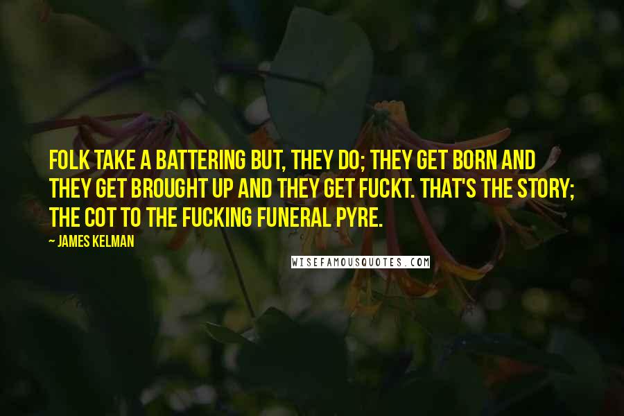 James Kelman quotes: Folk take a battering but, they do; they get born and they get brought up and they get fuckt. That's the story; the cot to the fucking funeral pyre.