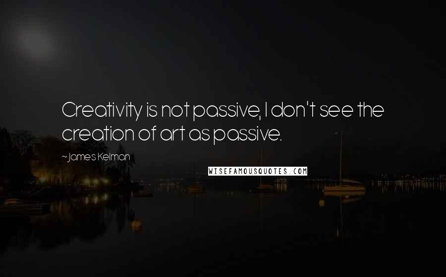 James Kelman quotes: Creativity is not passive, I don't see the creation of art as passive.