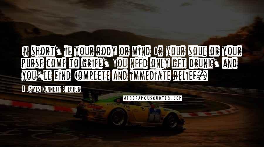 James Kenneth Stephen quotes: In short, if your body or mind Or your soul or your purse come to grief, You need only get drunk, and you'll find Complete and immediate relief.