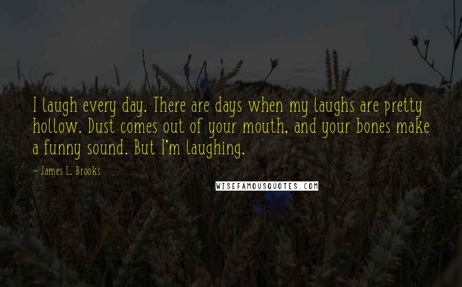 James L. Brooks quotes: I laugh every day. There are days when my laughs are pretty hollow. Dust comes out of your mouth, and your bones make a funny sound. But I'm laughing.