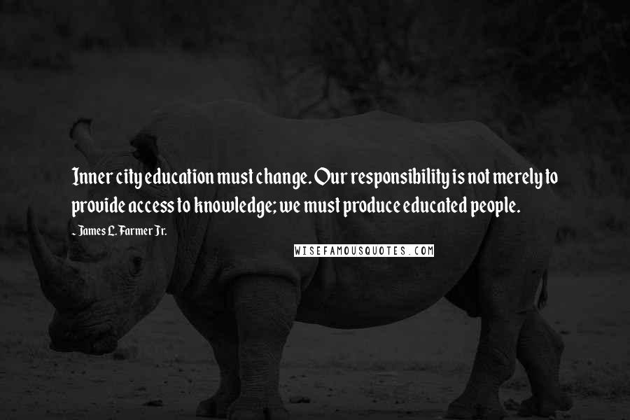 James L. Farmer Jr. quotes: Inner city education must change. Our responsibility is not merely to provide access to knowledge; we must produce educated people.