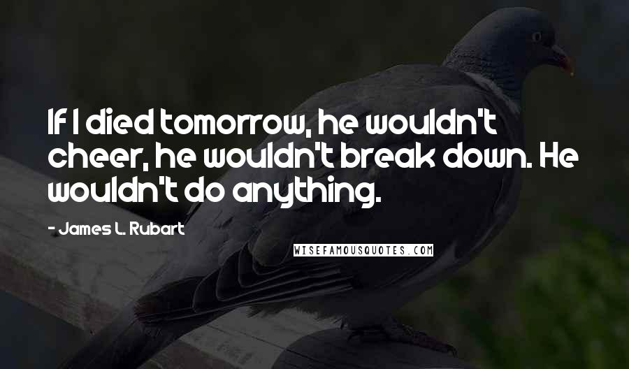 James L. Rubart quotes: If I died tomorrow, he wouldn't cheer, he wouldn't break down. He wouldn't do anything.