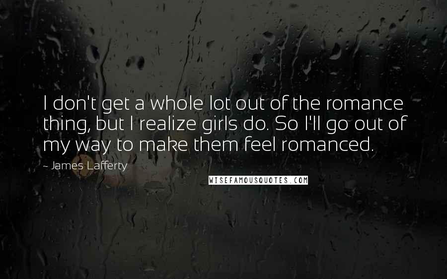 James Lafferty quotes: I don't get a whole lot out of the romance thing, but I realize girls do. So I'll go out of my way to make them feel romanced.