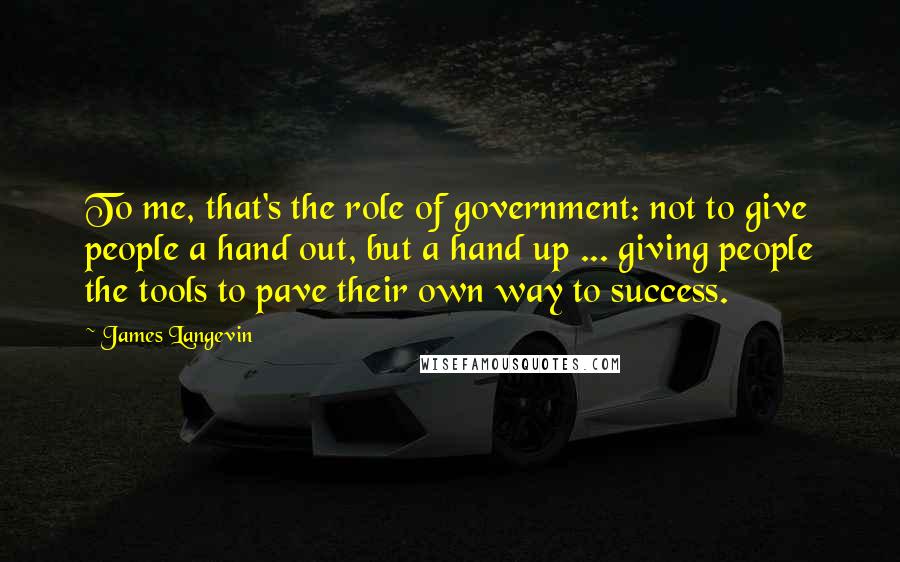 James Langevin quotes: To me, that's the role of government: not to give people a hand out, but a hand up ... giving people the tools to pave their own way to success.