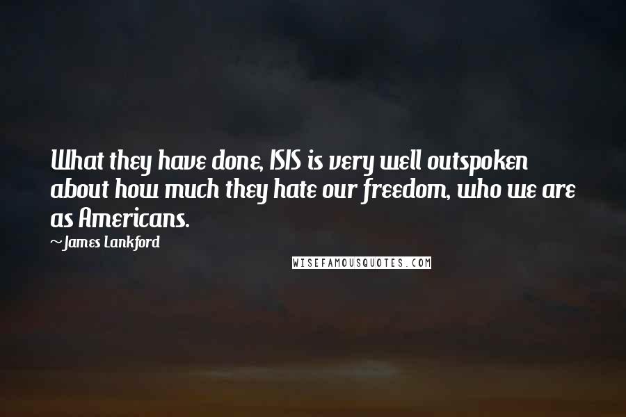 James Lankford quotes: What they have done, ISIS is very well outspoken about how much they hate our freedom, who we are as Americans. James Lankford quotes: What they have done, ISIS is very well outspoken about how much they hate our freedom, who we are as Americans.