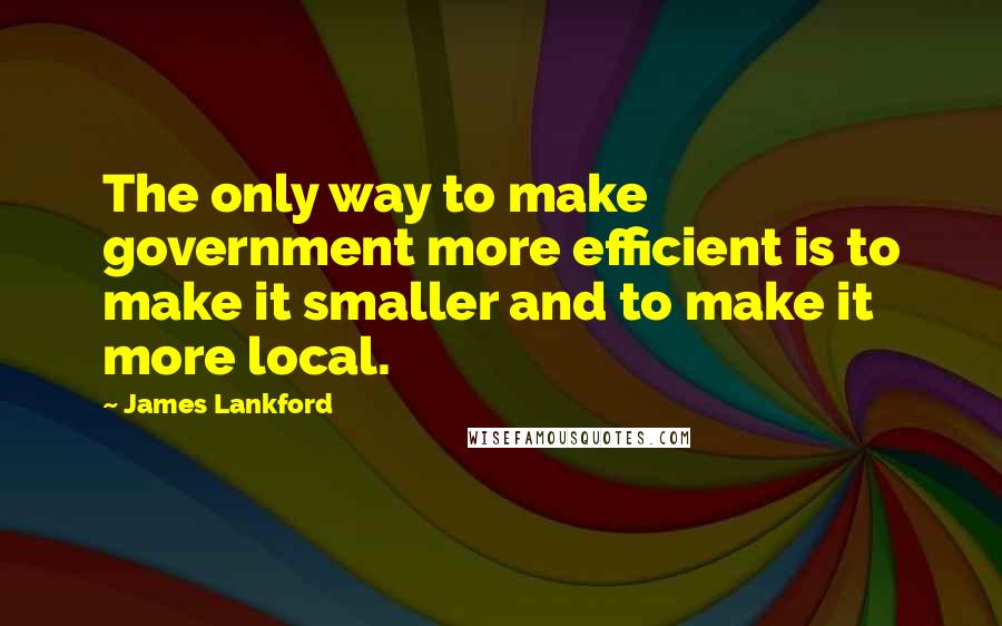 James Lankford quotes: The only way to make government more efficient is to make it smaller and to make it more local.
