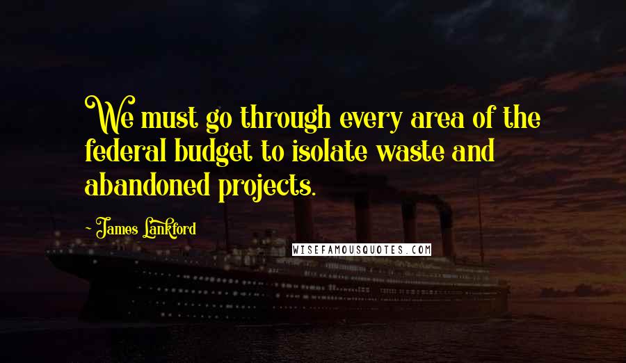James Lankford quotes: We must go through every area of the federal budget to isolate waste and abandoned projects.