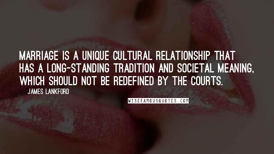 James Lankford quotes: Marriage is a unique cultural relationship that has a long-standing tradition and societal meaning, which should not be redefined by the courts.