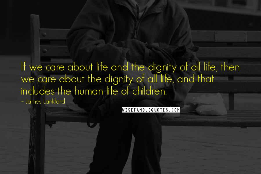 James Lankford quotes: If we care about life and the dignity of all life, then we care about the dignity of all life, and that includes the human life of children.