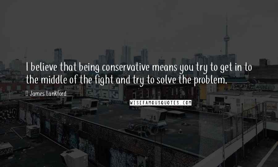 James Lankford quotes: I believe that being conservative means you try to get in to the middle of the fight and try to solve the problem.