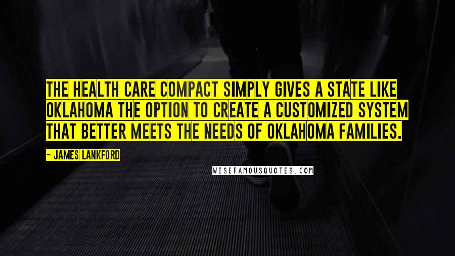James Lankford quotes: The Health Care Compact simply gives a state like Oklahoma the option to create a customized system that better meets the needs of Oklahoma families.